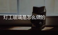燈工玻璃是怎么做的  玻璃燈工的種類(lèi),行業(yè)資訊