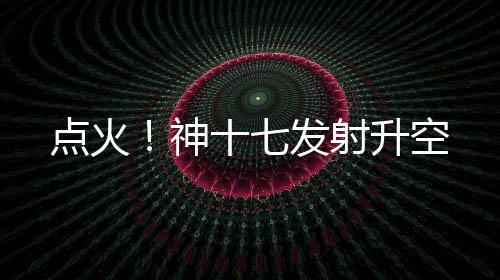 點火！神十七發射升空