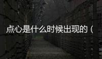 點心是什么時候出現的（最早出現點心是什么時候）