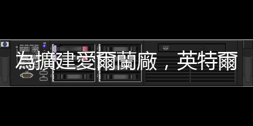 為擴建愛爾蘭廠，英特爾正尋求至少 20 億美元股權(quán)融資