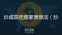 炒咸菜疙瘩家常做法（炒咸菜疙瘩家常做法視頻）