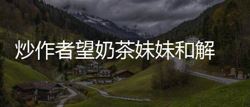 炒作者望奶茶妹妹和解 否則將反訴其誹謗【娛樂新聞】風(fēng)尚中國網(wǎng)