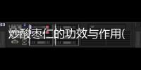 炒酸棗仁的功效與作用(酸棗仁膠囊的功效與作用)