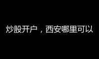 炒股開戶，西安哪里可以辦理股票開戶