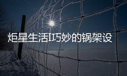 炬星生活I(lǐng)巧妙的鍋架設(shè)計(jì)，是掌握好火候的關(guān)鍵