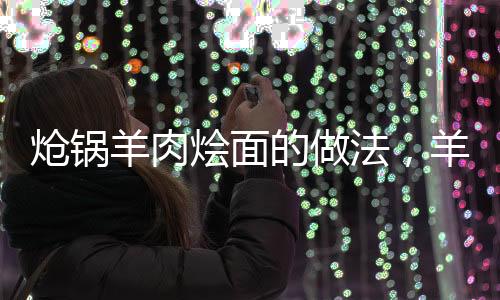 熗鍋羊肉燴面的做法，羊肉燴面的做法