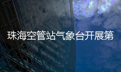 珠海空管站氣象臺開展第一屆亞洲通用航空展前氣象設備專項檢查
