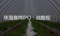 珠海賽緯IPO：戰略規劃清晰明確，向上游產業鏈延伸