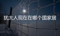 猶太人現在在哪個國家居住猶太人現在在哪個國家