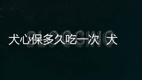 犬心保多久吃一次  犬心保服用注意事項