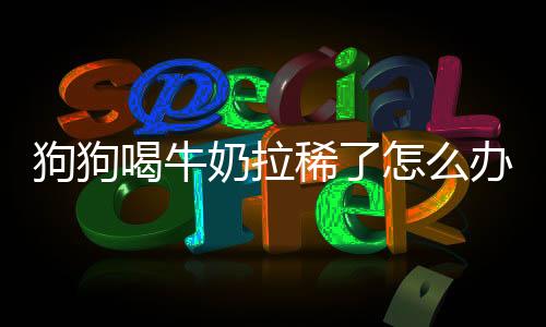 狗狗喝牛奶拉稀了怎么辦(狗狗喝牛奶好嗎)