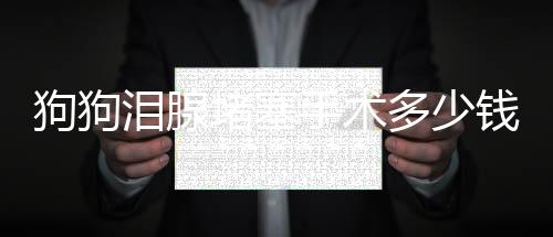 狗狗淚腺堵塞手術多少錢 如何判斷是否堵塞