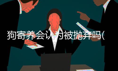 狗寄養會認為被拋棄嗎(柯基寄養回來性情大變)