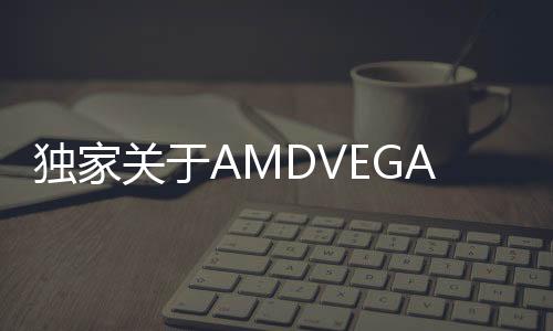 獨家關于AMDVEGA10和VEGA20的細節