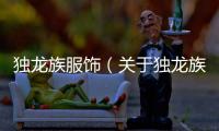 獨龍族服飾（關于獨龍族服飾的基本情況說明介紹）