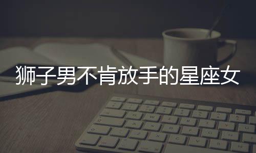 獅子男不肯放手的星座女
