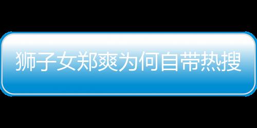 獅子女鄭爽為何自帶熱搜體質(zhì)？