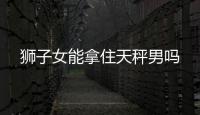 獅子女能拿住天秤男嗎