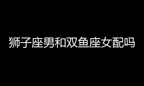 獅子座男和雙魚座女配嗎