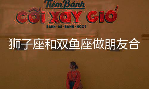 獅子座和雙魚座做朋友合適嗎 獅子座和雙魚座做朋友會怎么樣