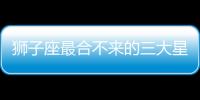 獅子座最合不來的三大星座 最不適合與獅子座在一起的三大星座