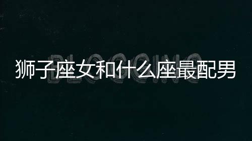 獅子座女和什么座最配男生 獅子座女和什么座最配對男朋友
