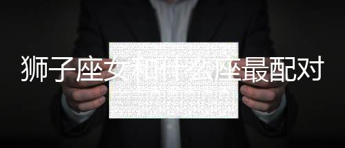 獅子座女和什么座最配對指數(shù) 獅子座女和什么座最配對指數(shù)