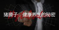 豬腰子，健康養(yǎng)生的秘密武器！