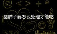 豬肺子要怎么處理才能吃，處理豬肺子的注意事項