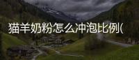 貓羊奶粉怎么沖泡比例(羊奶粉營養成分表怎么看)