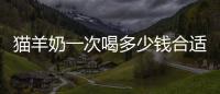 貓羊奶一次喝多少錢合適(貓貓羊奶粉一天喝多少合適)