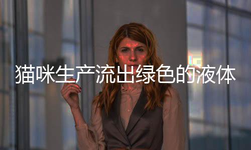 貓咪生產(chǎn)流出綠色的液體(貓咪流褐色液體多久生產(chǎn))
