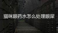貓咪眼藥水怎么處理眼屎？貓咪眼藥水怎么處理掉