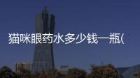 貓咪眼藥水多少錢一瓶(貓咪的眼藥水多少錢)
