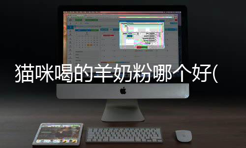 貓咪喝的羊奶粉哪個好(貓咪喝的羊奶粉和人喝的有什么區別)
