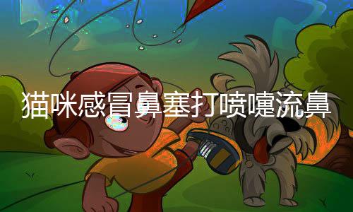 貓咪感冒鼻塞打噴嚏流鼻涕吃什么藥好得快？貓咪感冒鼻塞打噴嚏怎么辦