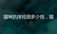 貓咪抗體檢測多少錢，貓咪抗體檢測是檢測哪幾項