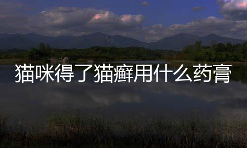 貓咪得了貓癬用什么藥膏(貓咪得了貓癬用什么藥效果最好)