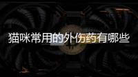 貓咪常用的外傷藥有哪些？貓咪常用的外傷藥物