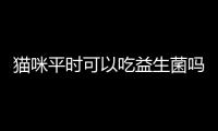 貓咪平時可以吃益生菌嗎(平時可以給貓咪做什么吃)