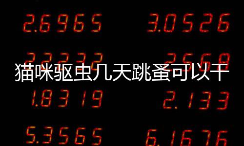 貓咪驅蟲幾天跳蚤可以干凈(貓咪驅蟲一般多少錢)