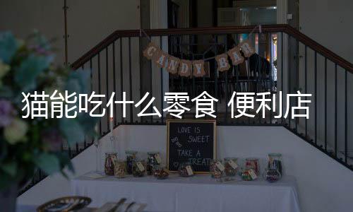 貓能吃什么零食 便利店？貓能吃什么零食嗎