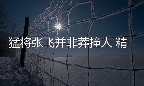 猛將張飛并非莽撞人 精通謀略懂兵法