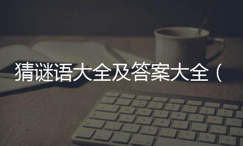 猜謎語大全及答案大全（常用語謎語大全迷底）