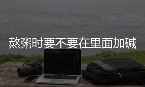 熬粥時要不要在里面加堿？專家為你解答