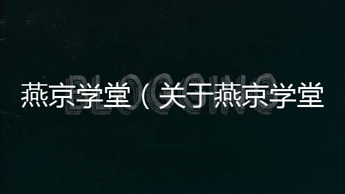 燕京學(xué)堂（關(guān)于燕京學(xué)堂的基本情況說明介紹）