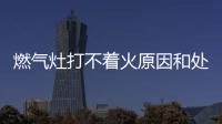 燃氣灶打不著火原因和處理方法文章，燃氣灶打不著火常見原因及處理方法