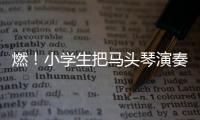 燃！小學(xué)生把馬頭琴演奏出萬馬奔騰的氣勢