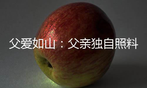 父愛如山：父親獨(dú)自照料腦癱兒五年