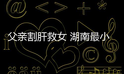 父親割肝救女 湖南最小活體肝移植女嬰康復